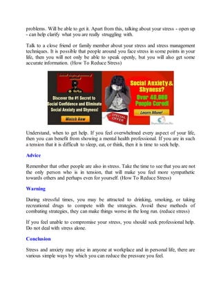 problems. Will be able to get it. Apart from this, talking about your stress - open up
- can help clarify what you are really struggling with.
Talk to a close friend or family member about your stress and stress management
techniques. It is possible that people around you face stress in some points in your
life, then you will not only be able to speak openly, but you will also get some
accurate information. (How To Reduce Stress)
Understand, when to get help. If you feel overwhelmed every aspect of your life,
then you can benefit from showing a mental health professional. If you are in such
a tension that it is difficult to sleep, eat, or think, then it is time to seek help.
Advice
Remember that other people are also in stress. Take the time to see that you are not
the only person who is in tension, that will make you feel more sympathetic
towards others and perhaps even for yourself. (How To Reduce Stress)
Warning
During stressful times, you may be attracted to drinking, smoking, or taking
recreational drugs to compete with the strategies. Avoid these methods of
combating strategies, they can make things worse in the long run. (reduce stress)
If you feel unable to compromise your stress, you should seek professional help.
Do not deal with stress alone.
Conclusion
Stress and anxiety may arise in anyone at workplace and in personal life, there are
various simple ways by which you can reduce the pressure you feel.
 