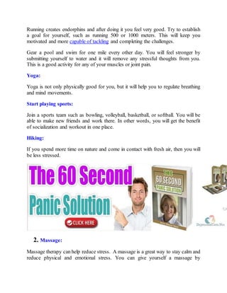 Running creates endorphins and after doing it you feel very good. Try to establish
a goal for yourself, such as running 500 or 1000 meters. This will keep you
motivated and more capable of tackling and completing the challenges.
Gear a pool and swim for one mile every other day. You will feel stronger by
submitting yourself to water and it will remove any stressful thoughts from you.
This is a good activity for any of your muscles or joint pain.
Yoga:
Yoga is not only physically good for you, but it will help you to regulate breathing
and mind movements.
Start playing sports:
Join a sports team such as bowling, volleyball, basketball, or softball. You will be
able to make new friends and work there. In other words, you will get the benefit
of socialization and workout in one place.
Hiking:
If you spend more time on nature and come in contact with fresh air, then you will
be less stressed.
2. Massage:
Massage therapy can help reduce stress. A massage is a great way to stay calm and
reduce physical and emotional stress. You can give yourself a massage by
 
