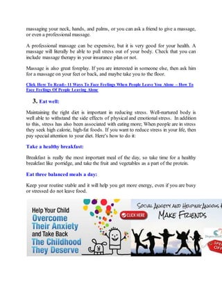 massaging your neck, hands, and palms, or you can ask a friend to give a massage,
or even a professional massage.
A professional massage can be expensive, but it is very good for your health. A
massage will literally be able to pull stress out of your body. Check that you can
include massage therapy in your insurance plan or not.
Massage is also great foreplay. If you are interested in someone else, then ask him
for a massage on your feet or back, and maybe take you to the floor.
Click Here To Read:- 11 Ways To Face Feelings When People Leave You Alone – How To
Face Feelings Of People Leaving Alone
3. Eat well:
Maintaining the right diet is important in reducing stress. Well-nurtured body is
well able to withstand the side effects of physical and emotional stress. In addition
to this, stress has also been associated with eating more; When people are in stress
they seek high calorie, high-fat foods. If you want to reduce stress in your life, then
pay special attention to your diet. Here's how to do it:
Take a healthy breakfast:
Breakfast is really the most important meal of the day, so take time for a healthy
breakfast like porridge, and take the fruit and vegetables as a part of the protein.
Eat three balanced meals a day:
Keep your routine stable and it will help you get more energy, even if you are busy
or stressed do not leave food.
 