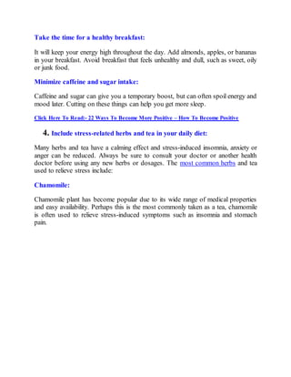 Take the time for a healthy breakfast:
It will keep your energy high throughout the day. Add almonds, apples, or bananas
in your breakfast. Avoid breakfast that feels unhealthy and dull, such as sweet, oily
or junk food.
Minimize caffeine and sugar intake:
Caffeine and sugar can give you a temporary boost, but can often spoil energy and
mood later. Cutting on these things can help you get more sleep.
Click Here To Read:- 22 Ways To Become More Positive – How To Become Positive
4. Include stress-related herbs and tea in your daily diet:
Many herbs and tea have a calming effect and stress-induced insomnia, anxiety or
anger can be reduced. Always be sure to consult your doctor or another health
doctor before using any new herbs or dosages. The most common herbs and tea
used to relieve stress include:
Chamomile:
Chamomile plant has become popular due to its wide range of medical properties
and easy availability. Perhaps this is the most commonly taken as a tea, chamomile
is often used to relieve stress-induced symptoms such as insomnia and stomach
pain.
 