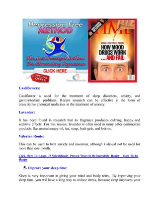 Cauliflowers:
Cauliflower is used for the treatment of sleep disorders, anxiety, and
gastrointestinal problems. Recent research can be effective in the form of
prescriptive chemical medicines in the treatment of anxiety.
Lavender:
It has been found in research that its fragrance produces calming, happy and
sedative effects. For this reason, lavender is often used in many other commercial
products like aromatherapy oil, tea, soap, bath gels, and lotions.
Valerian Route:
This can be used to treat anxiety and insomnia, although it should not be used for
more than one month.
Click Here To Read:- 15 Scientifically Proven Ways to Be Incredibly Happy – How To Be
Happy
5. Improve your sleep time:
Sleep is very important in giving your mind and body relax. By improving your
sleep time, you will have a long way to reduce stress, because sleep improves your
 