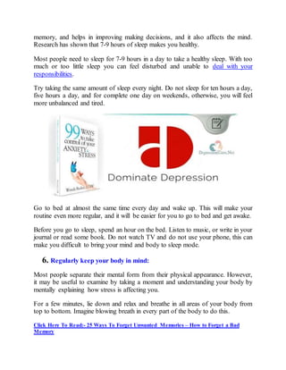 memory, and helps in improving making decisions, and it also affects the mind.
Research has shown that 7-9 hours of sleep makes you healthy.
Most people need to sleep for 7-9 hours in a day to take a healthy sleep. With too
much or too little sleep you can feel disturbed and unable to deal with your
responsibilities.
Try taking the same amount of sleep every night. Do not sleep for ten hours a day,
five hours a day, and for complete one day on weekends, otherwise, you will feel
more unbalanced and tired.
Go to bed at almost the same time every day and wake up. This will make your
routine even more regular, and it will be easier for you to go to bed and get awake.
Before you go to sleep, spend an hour on the bed. Listen to music, or write in your
journal or read some book. Do not watch TV and do not use your phone, this can
make you difficult to bring your mind and body to sleep mode.
6. Regularly keep your body in mind:
Most people separate their mental form from their physical appearance. However,
it may be useful to examine by taking a moment and understanding your body by
mentally explaining how stress is affecting you.
For a few minutes, lie down and relax and breathe in all areas of your body from
top to bottom. Imagine blowing breath in every part of the body to do this.
Click Here To Read:- 25 Ways To Forget Unwanted Memories – How to Forget a Bad
Memory
 