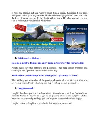 If you love reading and you want to make it more social, then join a book club.
This process is a great way to make friends and encourage yourself. And, to reduce
the level of stress you can do two hunts with an arrow: Do whatever you love and
start a meaningful conversation with others.
2. Build positive thinking:
Become a positive thinker and enjoy more in your everyday conversation:
Psychologists say that optimists and pessimists often face similar problems and
challenges, but optimists face them in a better way.
Think about 3 small things about which you are grateful every day:
This will help you remember all the positive elements of your life, even when you
are feeling stress. Positive thinking can help you keep a small perspective.
3. Laugh too much:
Laughter has been proven to reduce stress. Many doctors, such as Patch Adams,
consider humor to be proven to get rid of positive illnesses and surgery. Studies
have also shown that by smiling, you can improve your mood and feel happy.
Laughs creates endorphins in your brain that improves your mood.
 