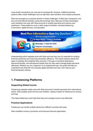 cross-border transactions are now part of everyday life. However, traditional banking
systems often create challenges such as high fees, slow transfers, and complex processes.
Wise has emerged as a practical solution to these challenges. It offers fast, transparent, and
low-cost international transfers using real exchange rates. Because of these advantages,
many websites now work with Wise accounts to simplify payments and improve user
experience. These platforms cover a wide range of activities, including freelancing,
e-commerce, digital services, and education.
Understanding which websites work with Wise and how they use it is essential for building
financial awareness and improving transaction efficiency. This article explores twenty-five
types of websites that integrate Wise accounts. It focuses on practical applications,
real-world benefits, and educational insights that can help users manage global payments
effectively. Whether you are a beginner or an experienced user, this guide will help you
understand how Wise fits into everyday digital activities and how it can improve your
financial decision-making.
1. Freelancing Platforms
Supporting Global Income
Freelancing websites widely work with Wise accounts to handle payments from international
clients. Wise enables quick and low-cost transfers, making it easier for freelancers to receive
earnings.
This helps freelancers avoid high bank fees and manage income more efficiently.
Practical Applications
Freelancers can handle multiple clients from different countries with ease.
Wise simplifies currency conversion and improves financial organization.
 