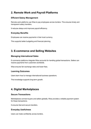 2. Remote Work and Payroll Platforms
Efficient Salary Management
Remote work platforms use Wise to pay employees across borders. This ensures timely and
transparent salary transfers.
It reduces delays and improves payroll efficiency.
Everyday Benefits
Employees can receive payments in their local currency.
This supports better budgeting and financial planning.
3. E-commerce and Selling Websites
Managing International Sales
E-commerce platforms integrate Wise accounts for handling global transactions. Sellers can
receive payments from customers worldwide.
Wise ensures fair exchange rates and lower fees.
Learning Outcomes
Users learn how to manage international business operations.
This knowledge supports long-term growth.
4. Digital Marketplaces
Secure Transactions
Marketplaces connect buyers and sellers globally. Wise provides a reliable payment system
for these transactions.
It ensures fast and secure transfers.
Everyday Usefulness
Users can trade confidently across borders.
 