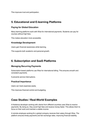 This improves trust and participation.
5. Educational and E-learning Platforms
Paying for Global Education
Many learning platforms work with Wise for international payments. Students can pay for
courses without high fees.
This makes education more accessible.
Knowledge Development
Users gain financial awareness while learning.
This supports both academic and personal growth.
6. Subscription and SaaS Platforms
Managing Recurring Payments
Subscription-based platforms use Wise for international billing. This ensures smooth and
consistent payments.
It prevents service interruptions.
Practical Importance
Users can track expenses easily.
This improves financial control and budgeting.
Case Studies / Real-World Examples
A freelance developer working with clients from different countries uses Wise to receive
payments. By doing so, they avoid high fees and receive money faster. This allows them to
focus on their work and maintain a stable income.
A remote employee working for a global company receives their salary through Wise. The
platform ensures timely payments and fair exchange rates, improving financial stability.
 