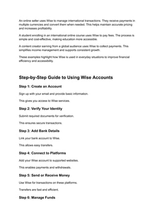 An online seller uses Wise to manage international transactions. They receive payments in
multiple currencies and convert them when needed. This helps maintain accurate pricing
and increases profitability.
A student enrolling in an international online course uses Wise to pay fees. The process is
simple and cost-effective, making education more accessible.
A content creator earning from a global audience uses Wise to collect payments. This
simplifies income management and supports consistent growth.
These examples highlight how Wise is used in everyday situations to improve financial
efficiency and accessibility.
Step-by-Step Guide to Using Wise Accounts
Step 1: Create an Account
Sign up with your email and provide basic information.
This gives you access to Wise services.
Step 2: Verify Your Identity
Submit required documents for verification.
This ensures secure transactions.
Step 3: Add Bank Details
Link your bank account to Wise.
This allows easy transfers.
Step 4: Connect to Platforms
Add your Wise account to supported websites.
This enables payments and withdrawals.
Step 5: Send or Receive Money
Use Wise for transactions on these platforms.
Transfers are fast and efficient.
Step 6: Manage Funds
 