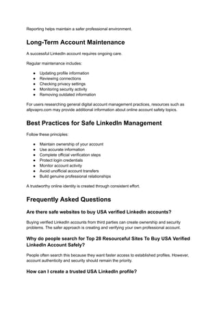 Reporting helps maintain a safer professional environment.
Long-Term Account Maintenance
A successful LinkedIn account requires ongoing care.
Regular maintenance includes:
●​ Updating profile information
●​ Reviewing connections
●​ Checking privacy settings
●​ Monitoring security activity
●​ Removing outdated information
For users researching general digital account management practices, resources such as
allpvapro.com may provide additional information about online account safety topics.
Best Practices for Safe LinkedIn Management
Follow these principles:
●​ Maintain ownership of your account
●​ Use accurate information
●​ Complete official verification steps
●​ Protect login credentials
●​ Monitor account activity
●​ Avoid unofficial account transfers
●​ Build genuine professional relationships
A trustworthy online identity is created through consistent effort.
Frequently Asked Questions
Are there safe websites to buy USA verified LinkedIn accounts?
Buying verified LinkedIn accounts from third parties can create ownership and security
problems. The safer approach is creating and verifying your own professional account.
Why do people search for Top 28 Resourceful Sites To Buy USA Verified
LinkedIn Account Safely?
People often search this because they want faster access to established profiles. However,
account authenticity and security should remain the priority.
How can I create a trusted USA LinkedIn profile?
 