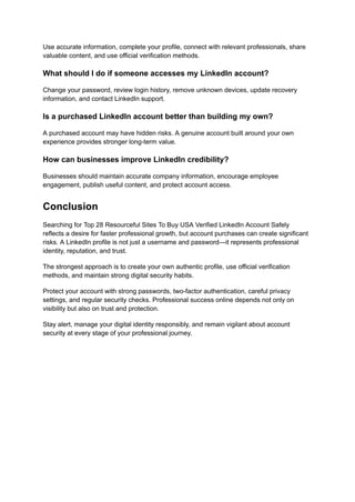 Use accurate information, complete your profile, connect with relevant professionals, share
valuable content, and use official verification methods.
What should I do if someone accesses my LinkedIn account?
Change your password, review login history, remove unknown devices, update recovery
information, and contact LinkedIn support.
Is a purchased LinkedIn account better than building my own?
A purchased account may have hidden risks. A genuine account built around your own
experience provides stronger long-term value.
How can businesses improve LinkedIn credibility?
Businesses should maintain accurate company information, encourage employee
engagement, publish useful content, and protect account access.
Conclusion
Searching for Top 28 Resourceful Sites To Buy USA Verified LinkedIn Account Safely
reflects a desire for faster professional growth, but account purchases can create significant
risks. A LinkedIn profile is not just a username and password—it represents professional
identity, reputation, and trust.
The strongest approach is to create your own authentic profile, use official verification
methods, and maintain strong digital security habits.
Protect your account with strong passwords, two-factor authentication, careful privacy
settings, and regular security checks. Professional success online depends not only on
visibility but also on trust and protection.
Stay alert, manage your digital identity responsibly, and remain vigilant about account
security at every stage of your professional journey.
 