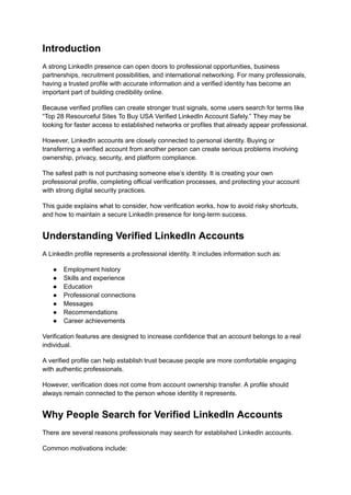 Introduction
A strong LinkedIn presence can open doors to professional opportunities, business
partnerships, recruitment possibilities, and international networking. For many professionals,
having a trusted profile with accurate information and a verified identity has become an
important part of building credibility online.
Because verified profiles can create stronger trust signals, some users search for terms like
“Top 28 Resourceful Sites To Buy USA Verified LinkedIn Account Safely.” They may be
looking for faster access to established networks or profiles that already appear professional.
However, LinkedIn accounts are closely connected to personal identity. Buying or
transferring a verified account from another person can create serious problems involving
ownership, privacy, security, and platform compliance.
The safest path is not purchasing someone else’s identity. It is creating your own
professional profile, completing official verification processes, and protecting your account
with strong digital security practices.
This guide explains what to consider, how verification works, how to avoid risky shortcuts,
and how to maintain a secure LinkedIn presence for long-term success.
Understanding Verified LinkedIn Accounts
A LinkedIn profile represents a professional identity. It includes information such as:
●​ Employment history
●​ Skills and experience
●​ Education
●​ Professional connections
●​ Messages
●​ Recommendations
●​ Career achievements
Verification features are designed to increase confidence that an account belongs to a real
individual.
A verified profile can help establish trust because people are more comfortable engaging
with authentic professionals.
However, verification does not come from account ownership transfer. A profile should
always remain connected to the person whose identity it represents.
Why People Search for Verified LinkedIn Accounts
There are several reasons professionals may search for established LinkedIn accounts.
Common motivations include:
 