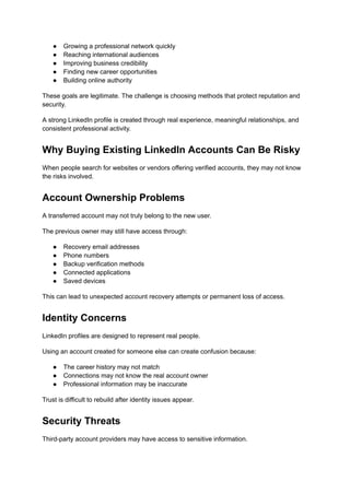 ●​ Growing a professional network quickly
●​ Reaching international audiences
●​ Improving business credibility
●​ Finding new career opportunities
●​ Building online authority
These goals are legitimate. The challenge is choosing methods that protect reputation and
security.
A strong LinkedIn profile is created through real experience, meaningful relationships, and
consistent professional activity.
Why Buying Existing LinkedIn Accounts Can Be Risky
When people search for websites or vendors offering verified accounts, they may not know
the risks involved.
Account Ownership Problems
A transferred account may not truly belong to the new user.
The previous owner may still have access through:
●​ Recovery email addresses
●​ Phone numbers
●​ Backup verification methods
●​ Connected applications
●​ Saved devices
This can lead to unexpected account recovery attempts or permanent loss of access.
Identity Concerns
LinkedIn profiles are designed to represent real people.
Using an account created for someone else can create confusion because:
●​ The career history may not match
●​ Connections may not know the real account owner
●​ Professional information may be inaccurate
Trust is difficult to rebuild after identity issues appear.
Security Threats
Third-party account providers may have access to sensitive information.
 