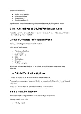 Potential risks include:
●​ Hidden login sessions
●​ Stored credentials
●​ Data exposure
●​ Unauthorized activity
A professional account should always be controlled directly by its legitimate owner.
Better Alternatives to Buying Verified Accounts
Instead of searching for sites that sell accounts, professionals can build a secure LinkedIn
presence through proven methods.
Create a Complete Professional Profile
A strong profile begins with accurate information.
Important sections include:
●​ Professional headline
●​ About section
●​ Work experience
●​ Skills
●​ Certifications
●​ Education
●​ Portfolio examples
A complete profile makes it easier for recruiters and businesses to understand your
expertise.
Use Official Verification Options
LinkedIn provides official verification methods when available.
These options are designed to confirm identity or professional relationships through trusted
processes.
Always use official channels rather than unofficial account sellers.
Build a Genuine Network
Professional networking works best when relationships are authentic.
Useful connections include:
●​ Industry experts
 