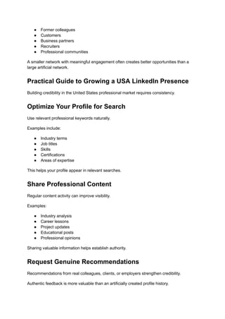 ●​ Former colleagues
●​ Customers
●​ Business partners
●​ Recruiters
●​ Professional communities
A smaller network with meaningful engagement often creates better opportunities than a
large artificial network.
Practical Guide to Growing a USA LinkedIn Presence
Building credibility in the United States professional market requires consistency.
Optimize Your Profile for Search
Use relevant professional keywords naturally.
Examples include:
●​ Industry terms
●​ Job titles
●​ Skills
●​ Certifications
●​ Areas of expertise
This helps your profile appear in relevant searches.
Share Professional Content
Regular content activity can improve visibility.
Examples:
●​ Industry analysis
●​ Career lessons
●​ Project updates
●​ Educational posts
●​ Professional opinions
Sharing valuable information helps establish authority.
Request Genuine Recommendations
Recommendations from real colleagues, clients, or employers strengthen credibility.
Authentic feedback is more valuable than an artificially created profile history.
 