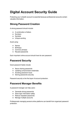 Digital Account Security Guide
Protecting your LinkedIn account is essential because professional accounts contain
valuable information.
Strong Password Creation
A strong password should include:
●​ A combination of letters
●​ Numbers
●​ Symbols
●​ Unique wording
Avoid using:
●​ Names
●​ Birthdays
●​ Common phrases
●​ Reused passwords
Each important online account should have its own password.
Password Security
Good password habits include:
●​ Never sharing passwords
●​ Updating compromised credentials
●​ Avoiding password reuse
●​ Storing passwords securely
Password security is the first layer of account protection.
Password Manager Benefits
A password manager can help users:
●​ Generate strong passwords
●​ Store login information safely
●​ Reduce repeated passwords
●​ Manage multiple accounts
Professionals managing several online platforms can benefit from organized password
protection.
 