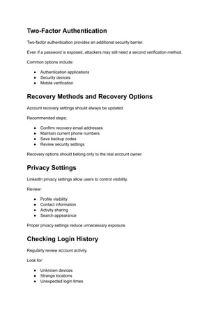 Two-Factor Authentication
Two-factor authentication provides an additional security barrier.
Even if a password is exposed, attackers may still need a second verification method.
Common options include:
●​ Authentication applications
●​ Security devices
●​ Mobile verification
Recovery Methods and Recovery Options
Account recovery settings should always be updated.
Recommended steps:
●​ Confirm recovery email addresses
●​ Maintain current phone numbers
●​ Save backup codes
●​ Review security settings
Recovery options should belong only to the real account owner.
Privacy Settings
LinkedIn privacy settings allow users to control visibility.
Review:
●​ Profile visibility
●​ Contact information
●​ Activity sharing
●​ Search appearance
Proper privacy settings reduce unnecessary exposure.
Checking Login History
Regularly review account activity.
Look for:
●​ Unknown devices
●​ Strange locations
●​ Unexpected login times
 