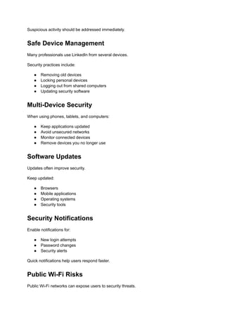Suspicious activity should be addressed immediately.
Safe Device Management
Many professionals use LinkedIn from several devices.
Security practices include:
●​ Removing old devices
●​ Locking personal devices
●​ Logging out from shared computers
●​ Updating security software
Multi-Device Security
When using phones, tablets, and computers:
●​ Keep applications updated
●​ Avoid unsecured networks
●​ Monitor connected devices
●​ Remove devices you no longer use
Software Updates
Updates often improve security.
Keep updated:
●​ Browsers
●​ Mobile applications
●​ Operating systems
●​ Security tools
Security Notifications
Enable notifications for:
●​ New login attempts
●​ Password changes
●​ Security alerts
Quick notifications help users respond faster.
Public Wi-Fi Risks
Public Wi-Fi networks can expose users to security threats.
 