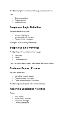 Avoid accessing important accounts through unknown networks.
Use:
●​ Secure connections
●​ Trusted networks
●​ Updated devices
Suspicious Login Detection
Be cautious when you notice:
●​ Unknown login alerts
●​ Unexpected profile changes
●​ Password reset messages
Investigate unusual activity immediately.
Suspicious Link Warnings
Avoid clicking unknown links received through:
●​ Messages
●​ Emails
●​ Unverified sources
Fake login pages are commonly used to steal account information.
Customer Support Process
If account issues occur:
●​ Use official LinkedIn support
●​ Provide accurate information
●​ Follow account recovery instructions
Avoid sharing security details with unofficial contacts.
Reporting Suspicious Activities
Report:
●​ Fake profiles
●​ Impersonation attempts
●​ Suspicious messages
●​ Unauthorized access
 