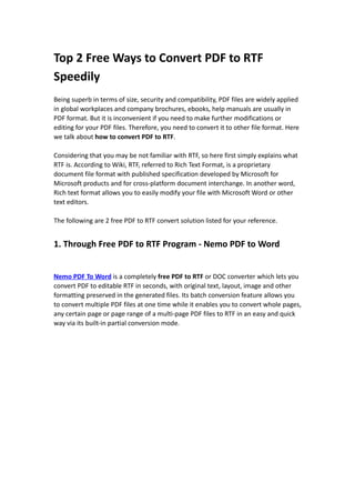 Top 2 Free Ways to Convert PDF to RTF
Speedily
Being superb in terms of size, security and compatibility, PDF files are widely applied
in global workplaces and company brochures, ebooks, help manuals are usually in
PDF format. But it is inconvenient if you need to make further modifications or
editing for your PDF files. Therefore, you need to convert it to other file format. Here
we talk about how to convert PDF to RTF.

Considering that you may be not familiar with RTF, so here first simply explains what
RTF is. According to Wiki, RTF, referred to Rich Text Format, is a proprietary
document file format with published specification developed by Microsoft for
Microsoft products and for cross-platform document interchange. In another word,
Rich text format allows you to easily modify your file with Microsoft Word or other
text editors.

The following are 2 free PDF to RTF convert solution listed for your reference.


1. Through Free PDF to RTF Program - Nemo PDF to Word


Nemo PDF To Word is a completely free PDF to RTF or DOC converter which lets you
convert PDF to editable RTF in seconds, with original text, layout, image and other
formatting preserved in the generated files. Its batch conversion feature allows you
to convert multiple PDF files at one time while it enables you to convert whole pages,
any certain page or page range of a multi-page PDF files to RTF in an easy and quick
way via its built-in partial conversion mode.
 