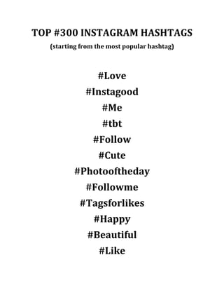 TOP #300 INSTAGRAM HASHTAGS 
(starting from the most popular hashtag) 
#Love 
#Instagood 
#Me 
#tbt 
#Follow 
#Cute 
#Photooftheday 
#Followme 
#Tagsforlikes 
#Happy 
#Beautiful 
#Like  