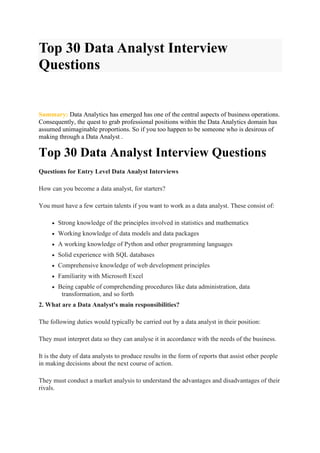 Top 30 Data Analyst Interview
Questions
Summary: Data Analytics has emerged has one of the central aspects of business operations.
Consequently, the quest to grab professional positions within the Data Analytics domain has
assumed unimaginable proportions. So if you too happen to be someone who is desirous of
making through a Data Analyst .
Top 30 Data Analyst Interview Questions
Questions for Entry Level Data Analyst Interviews
How can you become a data analyst, for starters?
You must have a few certain talents if you want to work as a data analyst. These consist of:
• Strong knowledge of the principles involved in statistics and mathematics
• Working knowledge of data models and data packages
• A working knowledge of Python and other programming languages
• Solid experience with SQL databases
• Comprehensive knowledge of web development principles
• Familiarity with Microsoft Excel
• Being capable of comprehending procedures like data administration, data
transformation, and so forth
2. What are a Data Analyst's main responsibilities?
The following duties would typically be carried out by a data analyst in their position:
They must interpret data so they can analyse it in accordance with the needs of the business.
It is the duty of data analysts to produce results in the form of reports that assist other people
in making decisions about the next course of action.
They must conduct a market analysis to understand the advantages and disadvantages of their
rivals.
 