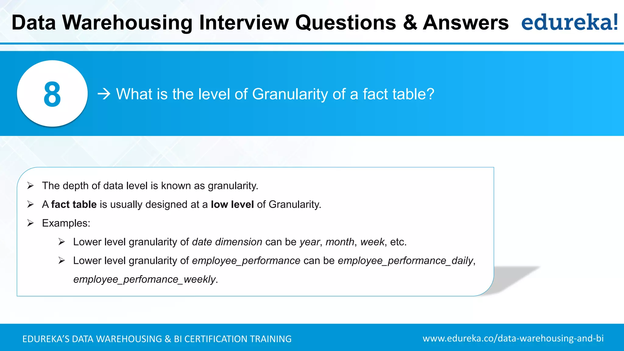 www.edureka.co/data-warehousing-and-biEDUREKA’S DATA WAREHOUSING & BI CERTIFICATION TRAINING
 What is the level of Granularity of a fact table?8
➢ The depth of data level is known as granularity.
➢ A fact table is usually designed at a low level of Granularity.
➢ Examples:
➢ Lower level granularity of date dimension can be year, month, week, etc.
➢ Lower level granularity of employee_performance can be employee_performance_daily,
employee_perfomance_weekly.
Data Warehousing Interview Questions & Answers
 