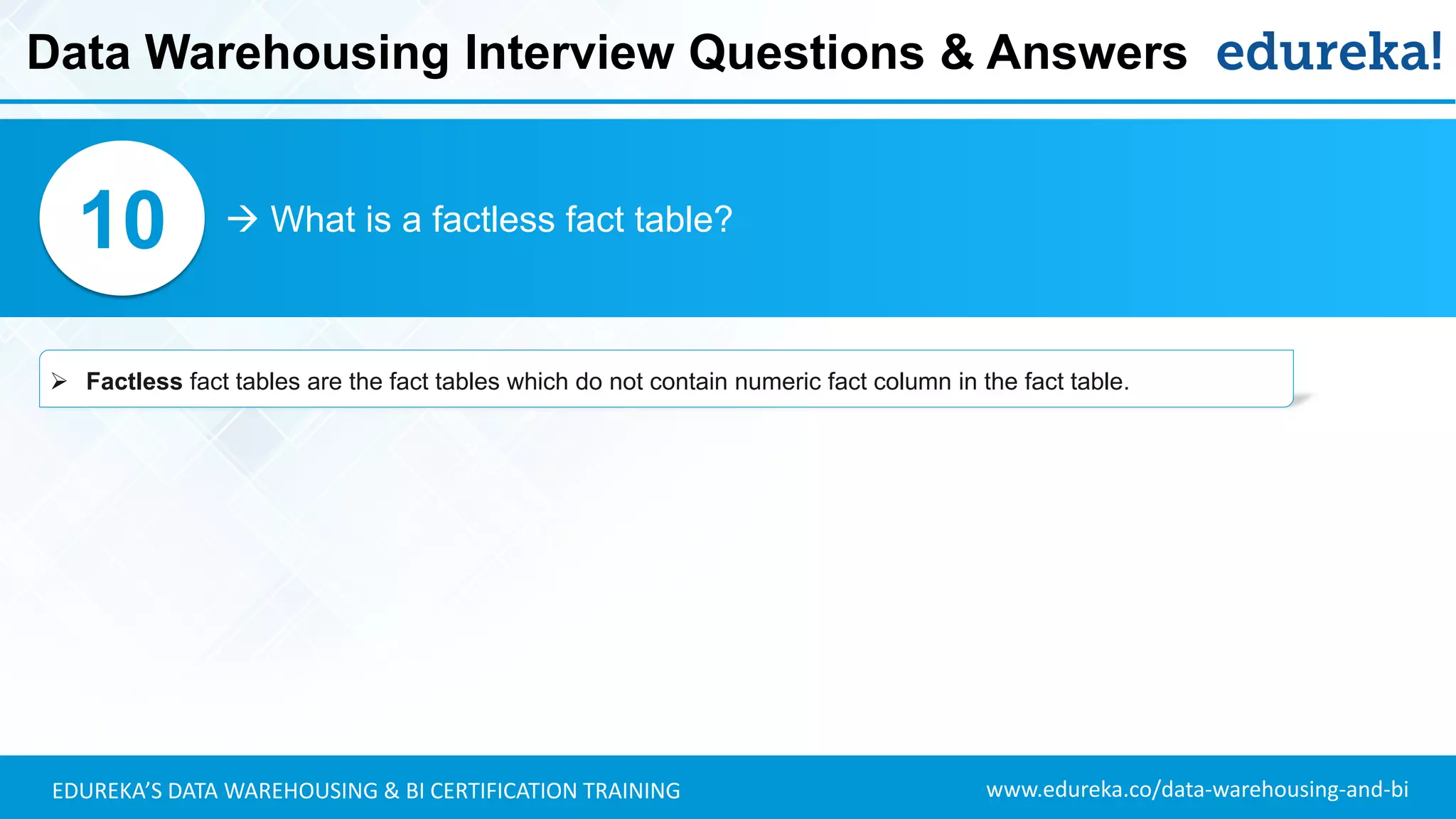 www.edureka.co/data-warehousing-and-biEDUREKA’S DATA WAREHOUSING & BI CERTIFICATION TRAINING
 What is a factless fact table?10
➢ Factless fact tables are the fact tables which do not contain numeric fact column in the fact table.
Data Warehousing Interview Questions & Answers
 