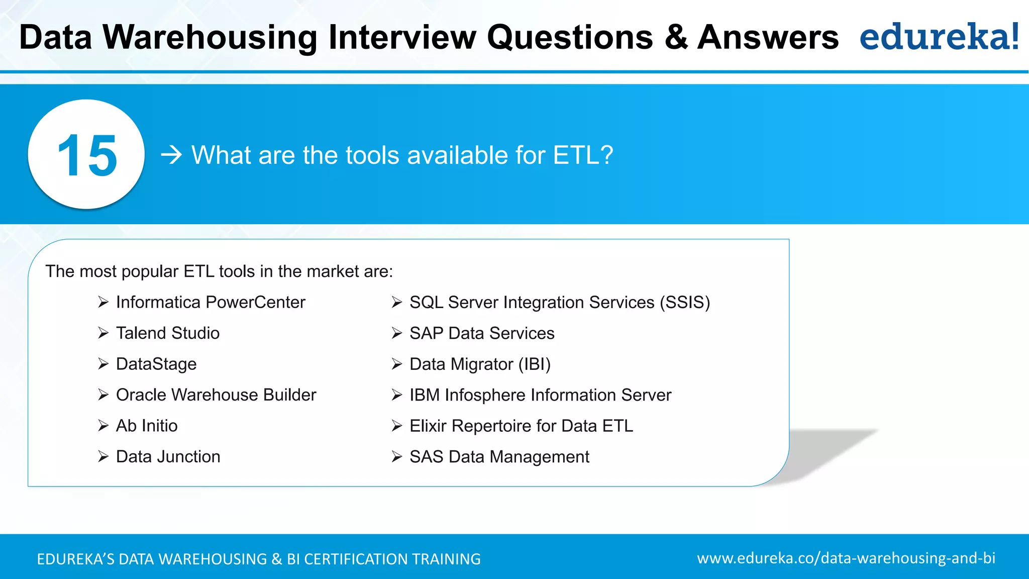 www.edureka.co/data-warehousing-and-biEDUREKA’S DATA WAREHOUSING & BI CERTIFICATION TRAINING
 What are the tools available for ETL?15
The most popular ETL tools in the market are:
➢ Informatica PowerCenter
➢ Talend Studio
➢ DataStage
➢ Oracle Warehouse Builder
➢ Ab Initio
➢ Data Junction
Data Warehousing Interview Questions & Answers
➢ SQL Server Integration Services (SSIS)
➢ SAP Data Services
➢ Data Migrator (IBI)
➢ IBM Infosphere Information Server
➢ Elixir Repertoire for Data ETL
➢ SAS Data Management
 