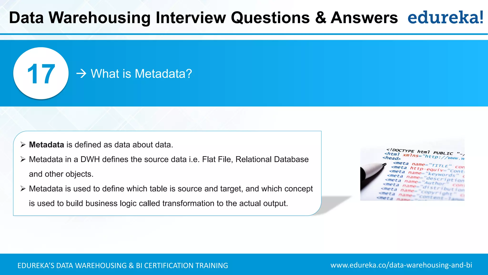 www.edureka.co/data-warehousing-and-biEDUREKA’S DATA WAREHOUSING & BI CERTIFICATION TRAINING
 What is Metadata?17
➢ Metadata is defined as data about data.
➢ Metadata in a DWH defines the source data i.e. Flat File, Relational Database
and other objects.
➢ Metadata is used to define which table is source and target, and which concept
is used to build business logic called transformation to the actual output.
Data Warehousing Interview Questions & Answers
 