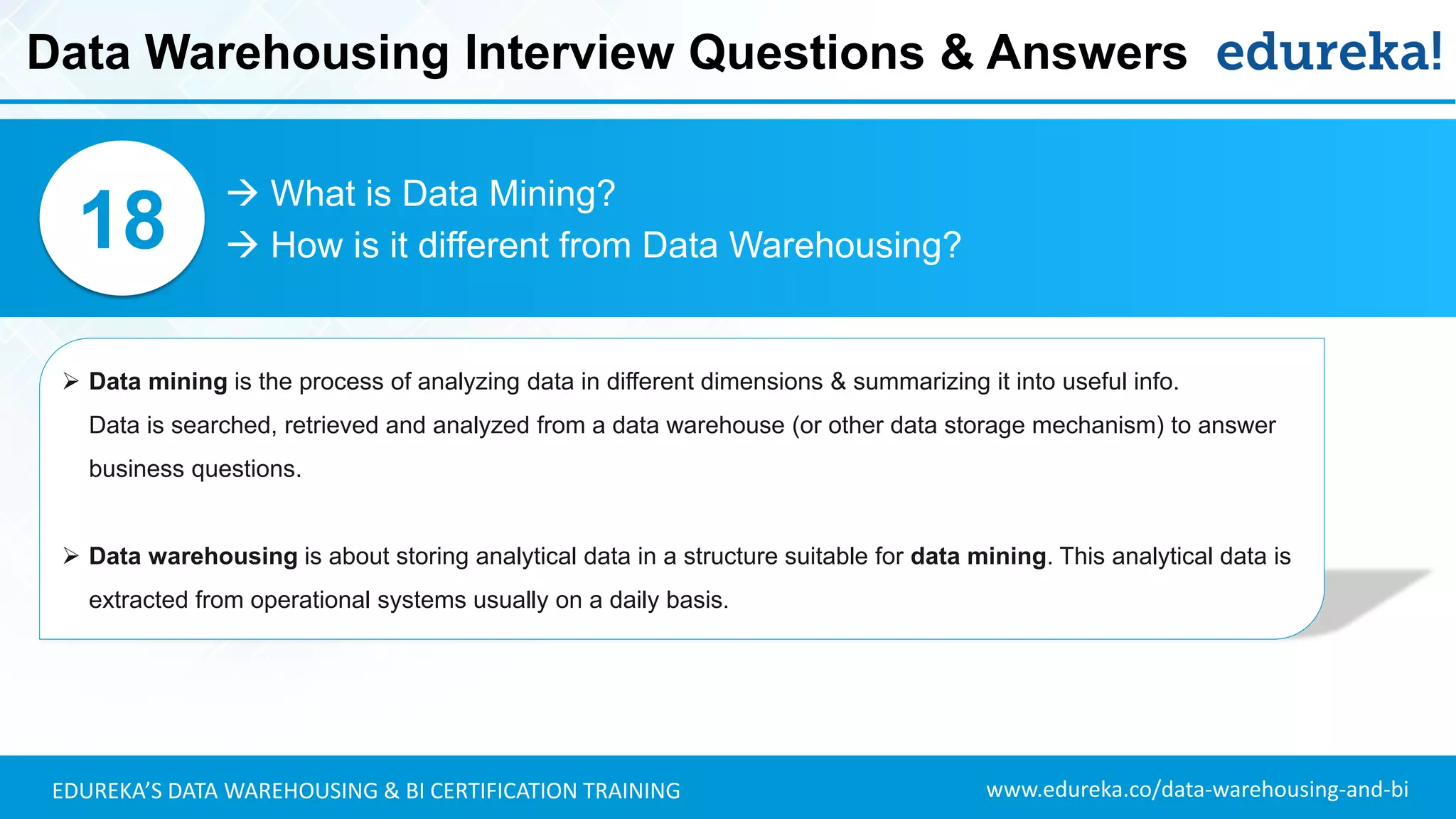 www.edureka.co/data-warehousing-and-biEDUREKA’S DATA WAREHOUSING & BI CERTIFICATION TRAINING
 What is Data Mining?
 How is it different from Data Warehousing?18
➢ Data mining is the process of analyzing data in different dimensions & summarizing it into useful info.
Data is searched, retrieved and analyzed from a data warehouse (or other data storage mechanism) to answer
business questions.
➢ Data warehousing is about storing analytical data in a structure suitable for data mining. This analytical data is
extracted from operational systems usually on a daily basis.
Data Warehousing Interview Questions & Answers
 