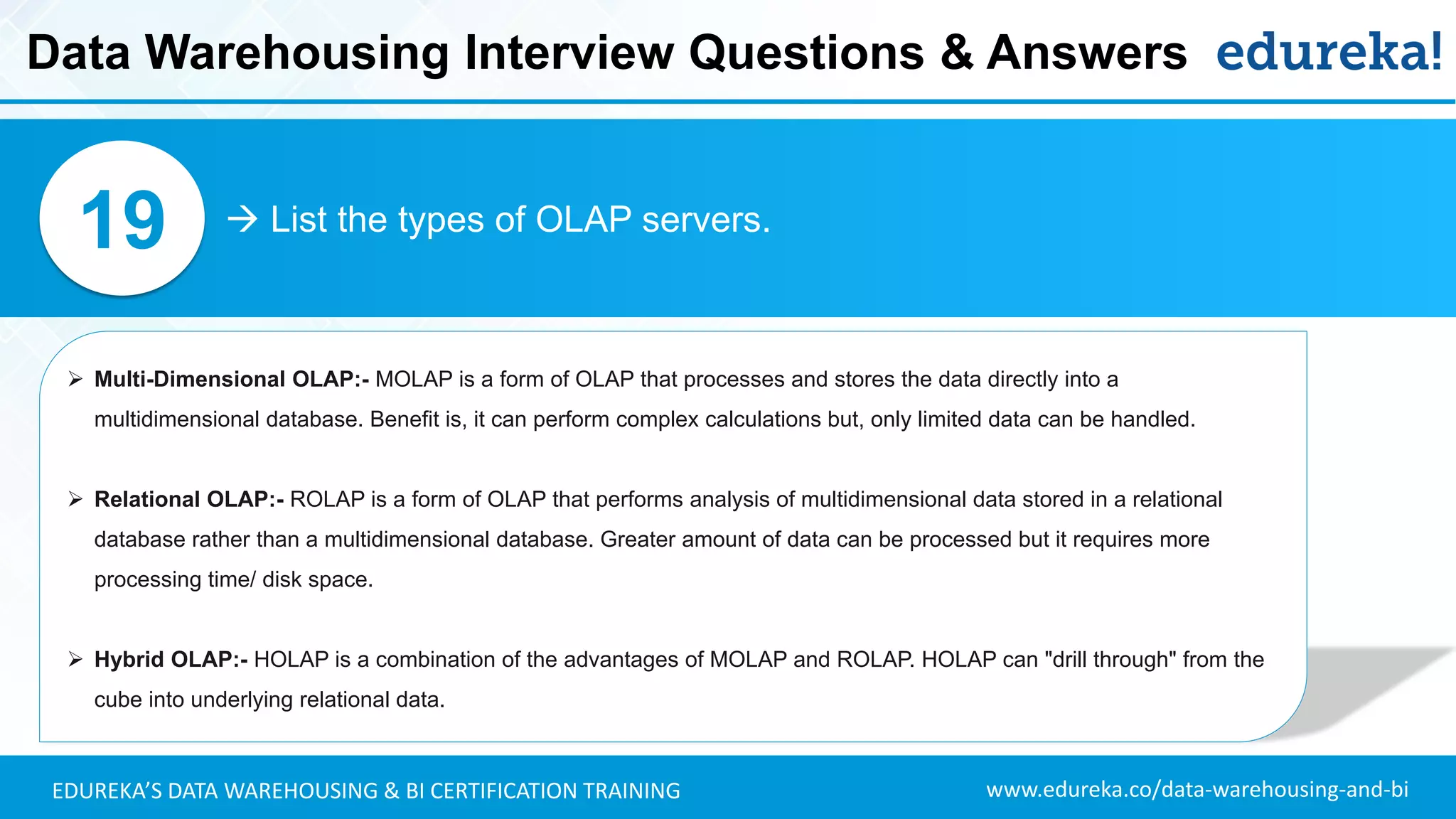 www.edureka.co/data-warehousing-and-biEDUREKA’S DATA WAREHOUSING & BI CERTIFICATION TRAINING
 List the types of OLAP servers.19
➢ Multi-Dimensional OLAP:- MOLAP is a form of OLAP that processes and stores the data directly into a
multidimensional database. Benefit is, it can perform complex calculations but, only limited data can be handled.
➢ Relational OLAP:- ROLAP is a form of OLAP that performs analysis of multidimensional data stored in a relational
database rather than a multidimensional database. Greater amount of data can be processed but it requires more
processing time/ disk space.
➢ Hybrid OLAP:- HOLAP is a combination of the advantages of MOLAP and ROLAP. HOLAP can "drill through" from the
cube into underlying relational data.
Data Warehousing Interview Questions & Answers
 