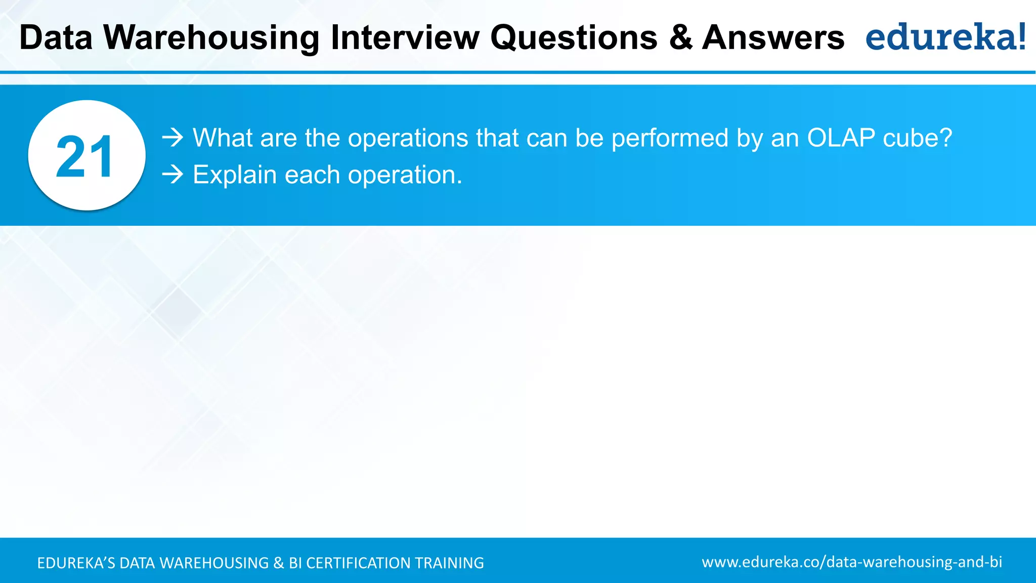 www.edureka.co/data-warehousing-and-biEDUREKA’S DATA WAREHOUSING & BI CERTIFICATION TRAINING
 What are the operations that can be performed by an OLAP cube?
 Explain each operation.21
Data Warehousing Interview Questions & Answers
 