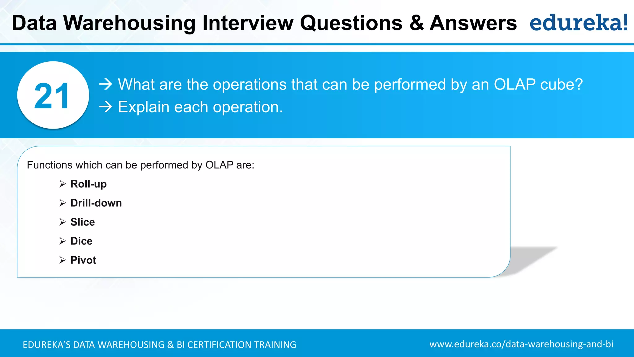 www.edureka.co/data-warehousing-and-biEDUREKA’S DATA WAREHOUSING & BI CERTIFICATION TRAINING
 What are the operations that can be performed by an OLAP cube?
 Explain each operation.21
Functions which can be performed by OLAP are:
➢ Roll-up
➢ Drill-down
➢ Slice
➢ Dice
➢ Pivot
Data Warehousing Interview Questions & Answers
 