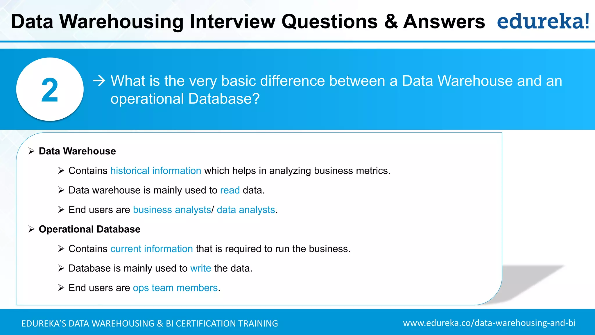 www.edureka.co/data-warehousing-and-biEDUREKA’S DATA WAREHOUSING & BI CERTIFICATION TRAINING
Data Warehousing Interview Questions & Answers
 What is the very basic difference between a Data Warehouse and an
operational Database?2
➢ Data Warehouse
➢ Contains historical information which helps in analyzing business metrics.
➢ Data warehouse is mainly used to read data.
➢ End users are business analysts/ data analysts.
➢ Operational Database
➢ Contains current information that is required to run the business.
➢ Database is mainly used to write the data.
➢ End users are ops team members.
 