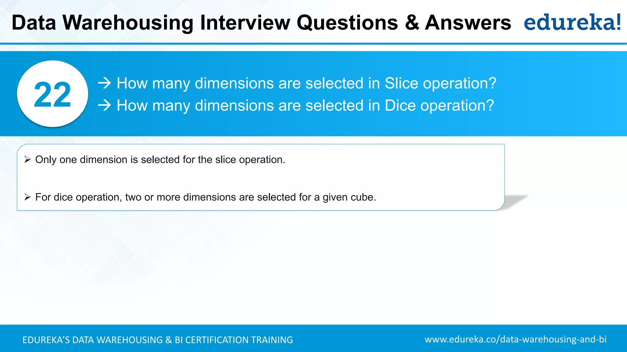 www.edureka.co/data-warehousing-and-biEDUREKA’S DATA WAREHOUSING & BI CERTIFICATION TRAINING
 How many dimensions are selected in Slice operation?
 How many dimensions are selected in Dice operation?22
➢ Only one dimension is selected for the slice operation.
➢ For dice operation, two or more dimensions are selected for a given cube.
Data Warehousing Interview Questions & Answers
 
