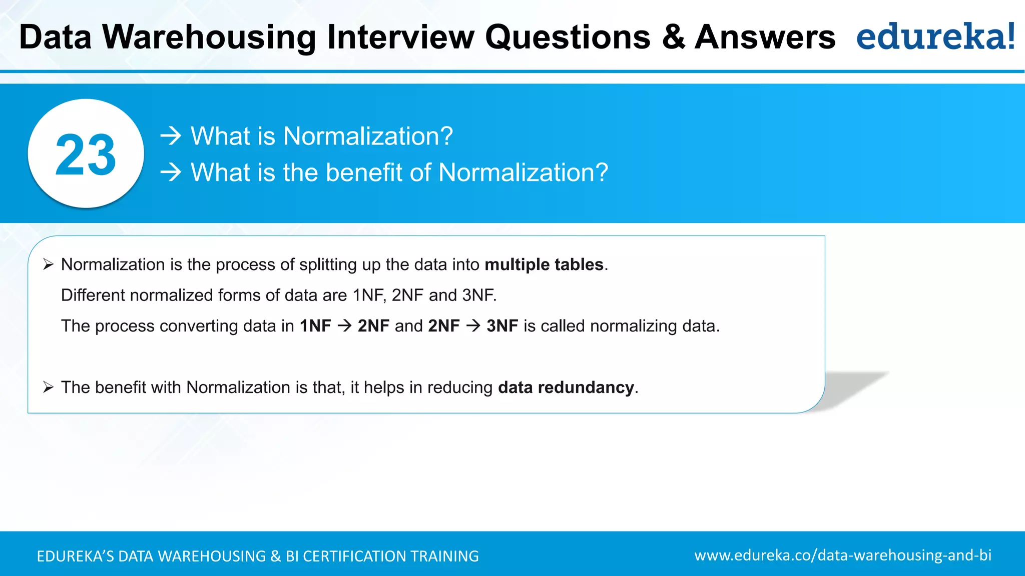 www.edureka.co/data-warehousing-and-biEDUREKA’S DATA WAREHOUSING & BI CERTIFICATION TRAINING
 What is Normalization?
 What is the benefit of Normalization?23
➢ Normalization is the process of splitting up the data into multiple tables.
Different normalized forms of data are 1NF, 2NF and 3NF.
The process converting data in 1NF  2NF and 2NF  3NF is called normalizing data.
➢ The benefit with Normalization is that, it helps in reducing data redundancy.
Data Warehousing Interview Questions & Answers
 