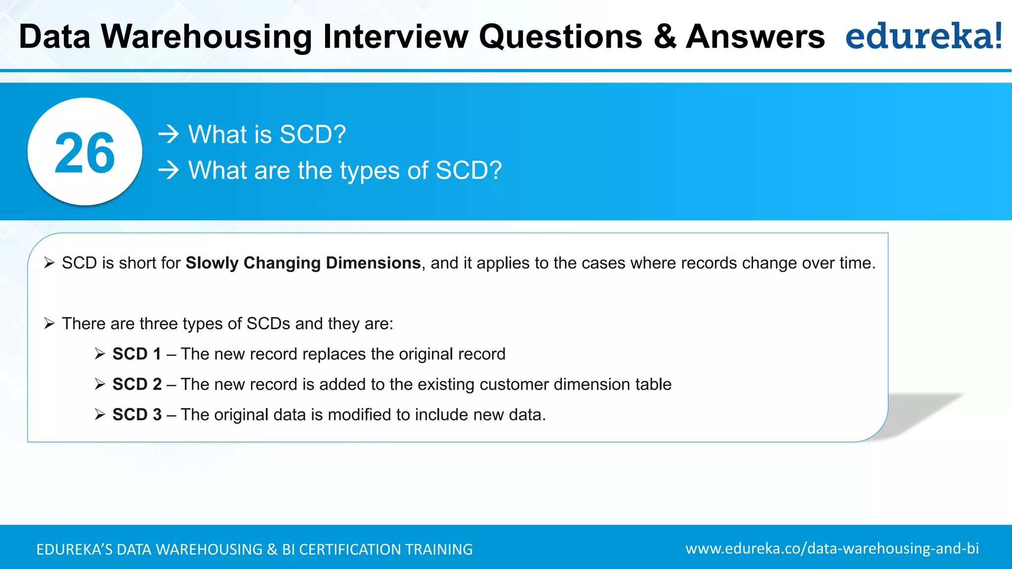 www.edureka.co/data-warehousing-and-biEDUREKA’S DATA WAREHOUSING & BI CERTIFICATION TRAINING
 What is SCD?
 What are the types of SCD?26
➢ SCD is short for Slowly Changing Dimensions, and it applies to the cases where records change over time.
➢ There are three types of SCDs and they are:
➢ SCD 1 – The new record replaces the original record
➢ SCD 2 – The new record is added to the existing customer dimension table
➢ SCD 3 – The original data is modified to include new data.
Data Warehousing Interview Questions & Answers
 
