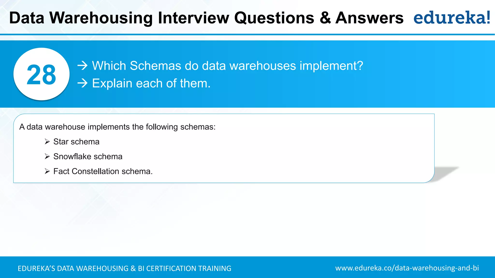 www.edureka.co/data-warehousing-and-biEDUREKA’S DATA WAREHOUSING & BI CERTIFICATION TRAINING
 Which Schemas do data warehouses implement?
 Explain each of them.28
A data warehouse implements the following schemas:
➢ Star schema
➢ Snowflake schema
➢ Fact Constellation schema.
Data Warehousing Interview Questions & Answers
 