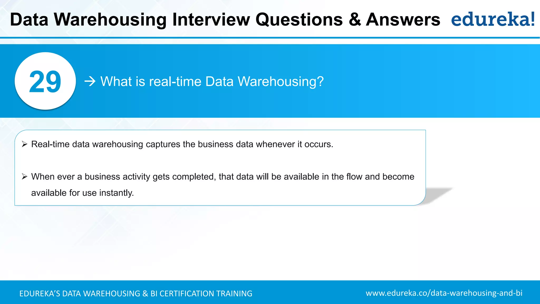 www.edureka.co/data-warehousing-and-biEDUREKA’S DATA WAREHOUSING & BI CERTIFICATION TRAINING
 What is real-time Data Warehousing?29
➢ Real-time data warehousing captures the business data whenever it occurs.
➢ When ever a business activity gets completed, that data will be available in the flow and become
available for use instantly.
Data Warehousing Interview Questions & Answers
 