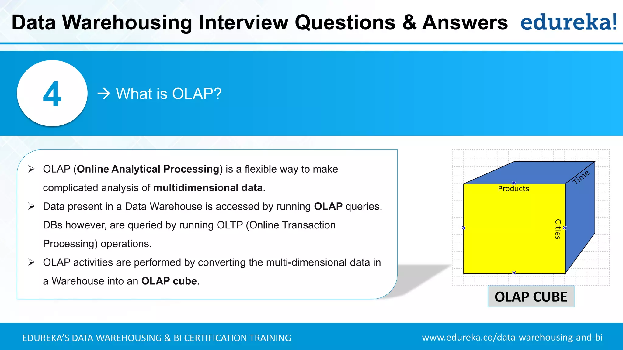 www.edureka.co/data-warehousing-and-biEDUREKA’S DATA WAREHOUSING & BI CERTIFICATION TRAINING
 What is OLAP?4
➢ OLAP (Online Analytical Processing) is a flexible way to make
complicated analysis of multidimensional data.
➢ Data present in a Data Warehouse is accessed by running OLAP queries.
DBs however, are queried by running OLTP (Online Transaction
Processing) operations.
➢ OLAP activities are performed by converting the multi-dimensional data in
a Warehouse into an OLAP cube.
OLAP CUBE
Data Warehousing Interview Questions & Answers
 