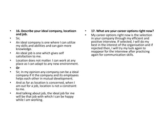 • 16. Describe your ideal company, locatiozn
and job.
• Sir,
• An ideal company is one where I can utilize
my skills and abilities and can gain more
knowledge.
• An ideal job is one which gives self
satisfaction to me.
• Location does not matter. I can work at any
place as I can adapt to any new environment.
• Or
• Sir, In my opinion any company can be a ideal
company if it the company and its employees
helps each other in mutual development.
• And as far as location is concerned, when I
am out for a job, location is not a constraint
to me.
• And talking about job, the ideal job for me
will be that job with which I can be happy
while I am working.
• 17. What are your career options right now?
• My career options right now is the selection
in your company through my efficient and
positive interview. If selected, I will do my
best in the interest of the organisation and if
rejected then, I will try my luck again to
reappear for the interview after practicing
again for communication skills.
 