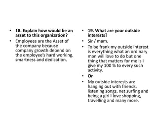 • 18. Explain how would be an
asset to this organization?
• Employees are the Asset of
the company because
company growth depend on
the employee’s hard working,
smartness and dedication.
• 19. What are your outside
interests?
• Sir / mam.
• To be frank my outside interest
is everything what an ordinary
man will love to do but one
thing that matters for me is I
give my 100 % to every such
activity.
• Or
• My outside interests are
hanging out with friends,
listening songs, net surfing and
being a girl I love shopping,
travelling and many more.
 