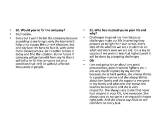• 20. Would you lie for the company?
• Sir/madam.
• Sorry but I won’t lie for the company because
according to me lying is only the tool which
help us to escape the current situation, but
one day later we have to face it, with some
more consequences. So its better to face it
today and find the solution. But in future if
company will get benefit from my lie then I
will tell a lie for the company but on a
condition that I will lie without affected
thousands of people.
• 21. Who has inspired you in your life and
why?
• Challenges inspired me most because
challenges make our life interesting they
prepare us to fight with our career, every
step of life whether we are a student or an
adult and more over we are old. It is a key to
success if we want to reach at highest peak it
will be done by accepting challenges
• OR
• I am not going to say about any great
personalities, great freedom fighters etc. I
am very much inspired by my mother
because she is hard worker, she always thinks
in a positive manner and she always thinks
about her family and she supports everyone
in my family and whatever she knows she
teaches to everyone and she is very
respectful. She always says to me that never
hurt anyone in your life, love everyone. She
always says do not go in a wrong path choose
right path. And she always says that be self
confident in every task.
 