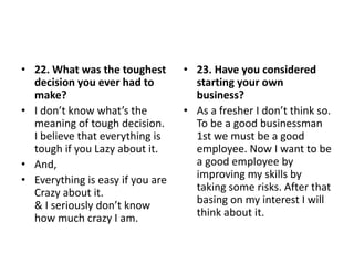 • 22. What was the toughest
decision you ever had to
make?
• I don’t know what’s the
meaning of tough decision.
I believe that everything is
tough if you Lazy about it.
• And,
• Everything is easy if you are
Crazy about it.
& I seriously don’t know
how much crazy I am.
• 23. Have you considered
starting your own
business?
• As a fresher I don’t think so.
To be a good businessman
1st we must be a good
employee. Now I want to be
a good employee by
improving my skills by
taking some risks. After that
basing on my interest I will
think about it.
 