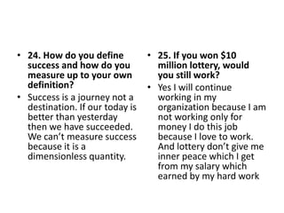 • 24. How do you define
success and how do you
measure up to your own
definition?
• Success is a journey not a
destination. If our today is
better than yesterday
then we have succeeded.
We can’t measure success
because it is a
dimensionless quantity.
• 25. If you won $10
million lottery, would
you still work?
• Yes I will continue
working in my
organization because I am
not working only for
money I do this job
because I love to work.
And lottery don’t give me
inner peace which I get
from my salary which
earned by my hard work
 