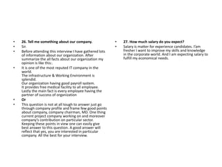 • 26. Tell me something about our company.
• Sir.
• Before attending this interview I have gathered lots
of information about our organization. After
summarize the all facts about our organization my
opinion is like this:.
• It is one of the most reputed IT company in the
world.
The infrastructure & Working Environment is
splendid.
Our organization having good payroll system.
It provides free medical facility to all employee.
Lastly the main fact is every employee having the
partner of success of organization
• Or
• This question is not at all tough to answer just go
through company profile and frame few good points
about company, company chairman, MD. One thing
current project company working on and moreover
company’s contribution on particular sector.
Keeping these points in view one can easily give
best answer to this question. A good answer will
reflect that yes, you are interested in particular
company. All the best for your interview.
• 27. How much salary do you expect?
• Salary is matter for experience candidates. I’am
fresher I want to improve my skills and knowledge
in the corporate world. And I am expecting salary to
fulfill my economical needs.
 