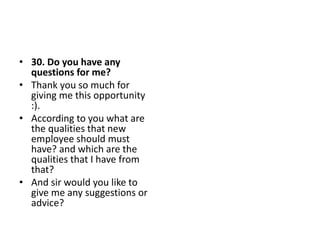 • 30. Do you have any
questions for me?
• Thank you so much for
giving me this opportunity
:).
• According to you what are
the qualities that new
employee should must
have? and which are the
qualities that I have from
that?
• And sir would you like to
give me any suggestions or
advice?
 
