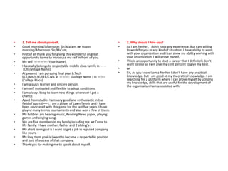 • 1. Tell me about yourself.
• Good morning/Afternoon Sir/Ma’am, or Happy
morning/Afternoon Sir/Ma’am,
• First of all thank you for giving this wonderful or great
opportunity to me to introduce my self in front of you.
• My self ————-(Your Name).
• I basically belongs to respectable middle class family in ——
(City/Village Name).
• At present I am pursuing final year B.Tech
ECE/ME/CSE/EEE/CIVIL at ———- (College Name ) in ——–
(College Place).
• I am a quick learner and sincere person.
• I am self motivated and flexible to adopt conditions.
• I am always keep to learn new things whenever I get a
chance.
• Apart from studies I am very good and enthusiastic in the
field of sports(—–). I am a player of Lawn Tennis and I have
been associated with this game for the last five years. I have
played many tennis tournaments and also won a few of them.
• My hobbies are hearing music, Reading News paper, playing
games and singing song.
• We are five members in my family including me. or Come to
My family: I have mother, Father and 2 sibling’s .
• My short term goal is I want to get a job in reputed company
like yours.
• My long term goal is I want to became a respectable position
and part of success of that company.
• Thank you for making me to speak about myself.
• 2. Why should I hire you?
• As I am fresher, I don’t have any experience. But I am willing
to work for you in any kind of situation. I have ability to work
with your organization and I can show my ability working with
your organization. I will prove myself.
• This is an opportunity to start a career that I definitely don’t
want to lose so I will give my cent percent to give my best.
• or
• Sir, As you know I am a fresher I don’t have any practical
knowledge. But I am good at my theoretical knowledge. I am
searching for a platform where I can prove myself by utilizing
my knowledge, skills that are useful for the development of
the organisation I am associated with.
 