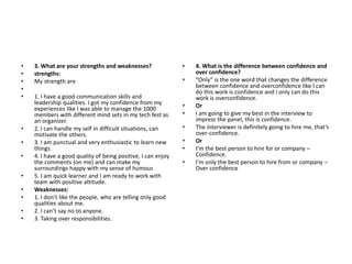 • 3. What are your strengths and weaknesses?
• strengths:
• My strength are
•
• 1. I have a good communication skills and
leadership qualities. I got my confidence from my
experiences like I was able to manage the 1000
members with different mind sets in my tech fest as
an organizer.
• 2. I can handle my self in difficult situations, can
motivate the others.
• 3. I am punctual and very enthusiastic to learn new
things.
• 4. I have a good quality of being positive, I can enjoy
the comments (on me) and can make my
surroundings happy with my sense of humour.
• 5. I am quick learner and I am ready to work with
team with positive attitude.
• Weaknesses:
• 1. I don’t like the people, who are telling only good
qualities about me.
• 2. I can’t say no to anyone.
• 3. Taking over responsibilities.
• 4. What is the difference between confidence and
over confidence?
• “Only” is the one word that changes the difference
between confidence and overconfidence like I can
do this work is confidence and I only can do this
work is overconfidence.
• Or
• I am going to give my best in the interview to
impress the panel, this is confidence.
• The interviewer is definitely going to hire me, that’s
over-confidence.
• Or
• I’m the best person to hire for or company –
Confidence.
• I’m only the best person to hire from or company –
Over confidence
 
