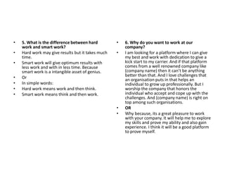 • 5. What is the difference between hard
work and smart work?
• Hard work may give results but it takes much
time.
• Smart work will give optimum results with
less work and with in less time. Because
smart work is a intangible asset of genius.
• Or
• In simple words:
• Hard work means work and then think.
• Smart work means think and then work.
• 6. Why do you want to work at our
company?
• I am looking for a platform where I can give
my best and work with dedication to give a
kick start to my carrier. And if that platform
comes from a well renowned company like
(company name) then it can’t be anything
better than that. And I love challenges that
an organisation puts in that helps an
individual to grow up professionally. But I
worship the company that honors the
individual who accept and cope up with the
challenges. And (company name) is right on
top among such organisations.
• OR
• Why because, its a great pleasure to work
with your company. It will help me to explore
my skills and prove my ability and also gain
experience. I think it will be a good platform
to prove myself.
 