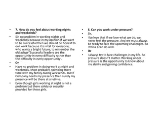 • 7. How do you feel about working nights
and weekends?
• Sir, no problem in working nights and
weekends because in my opinion if we want
to be successful then we should be honest to
our work because it is vital for everyone,
who wants a bright future, to remember the
old adage”Successful leaders see the
opportunity in every difficulty rather than
the difficulty in every opportunity .
• Or
• Have no problem in doing work at night and
weekends. Most probably, spending more
time with my family during weekends. But If
Company needs my presence then surely my
presence will be there at anytime.
• Even-though girls working at night is not a
problem but there safety or security
provided for these girls.
• 8. Can you work under pressure?
• Sir,
• I believe that if we love what we do, we
never feel the pressure. And we must always
be ready to face the upcoming challenges. So
I think I can do well.
• Or
• I always try to face challenges in my life. So
pressure doesn’t matter. Working under
pressure is the opportunity to know about
my ability and gaining confidence.
 